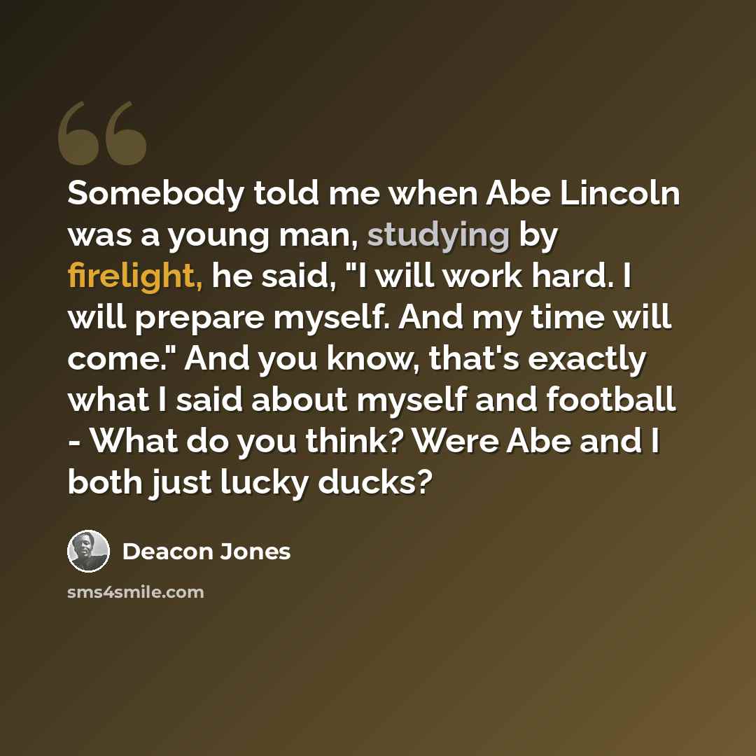 “Somebody told me when Abe Lincoln was a young man, studying by firelight, he said, "I will work hard. I will prepare myself. And my time will come." And you know, that's exactly what I said about myself and football - What do you think? Were Abe and I both just lucky ducks?” quote by Deacon Jones