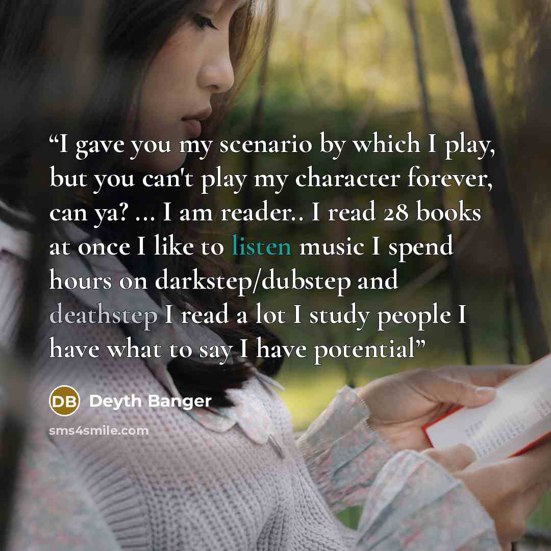 “I gave you my scenario by which I play, but you can't play my character forever, can ya? ... I am reader.. I read 28 books at once I like to listen music I spend hours on darkstep/dubstep and deathstep I read a lot I study people I have what to say I have potential” quote by Deyth Banger
