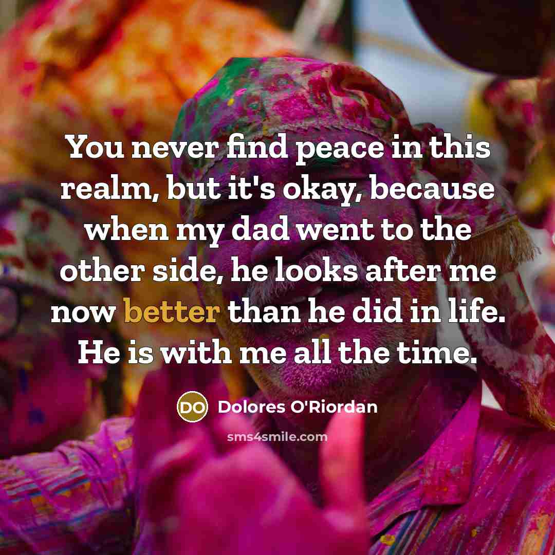 “You never find peace in this realm, but it's okay, because when my dad went to the other side, he looks after me now better than he did in life. He is with me all the time.” quote by Dolores O'Riordan