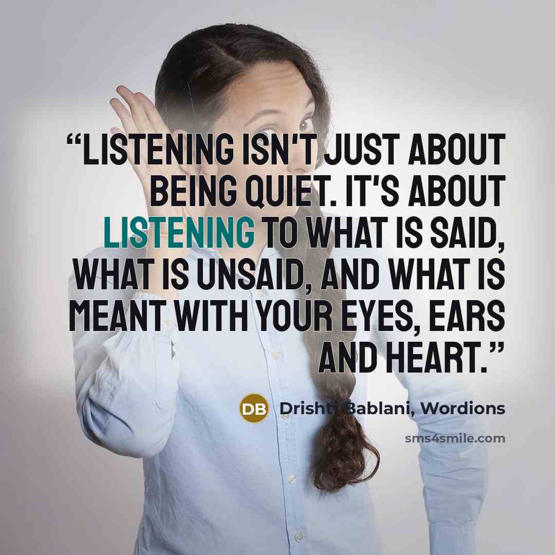 “Listening isn't just about being quiet. It's about listening to what is said, what is unsaid, and what is meant with your eyes, ears and heart.” quote by Drishti Bablani, Wordions