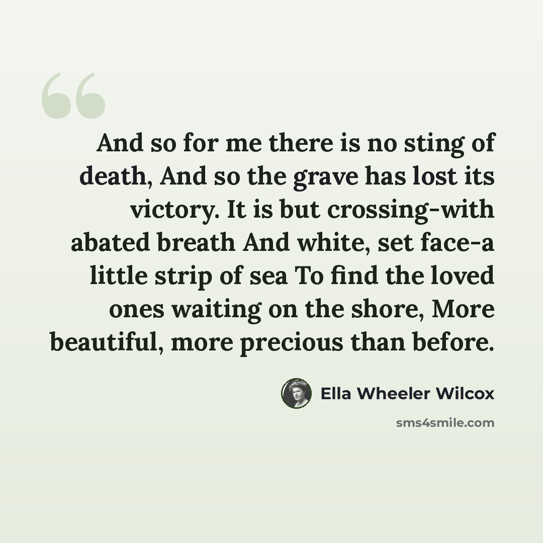 “And so for me there is no sting of death, And so the grave has lost its victory. It is but crossing-with abated breath And white, set face-a little strip of sea To find the loved ones waiting on the shore, More beautiful, more precious than before.” quote by Ella Wheeler Wilcox