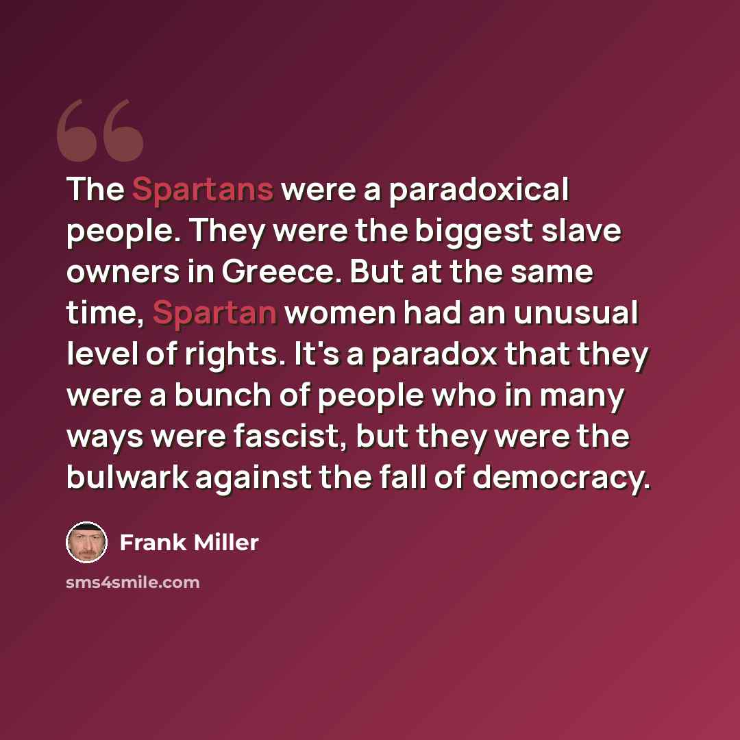“The Spartans were a paradoxical people. They were the biggest slave owners in Greece. But at the same time, Spartan women had an unusual level of rights. It's a paradox that they were a bunch of people who in many ways were fascist, but they were the bulwark against the fall of democracy.” quote by Frank Miller