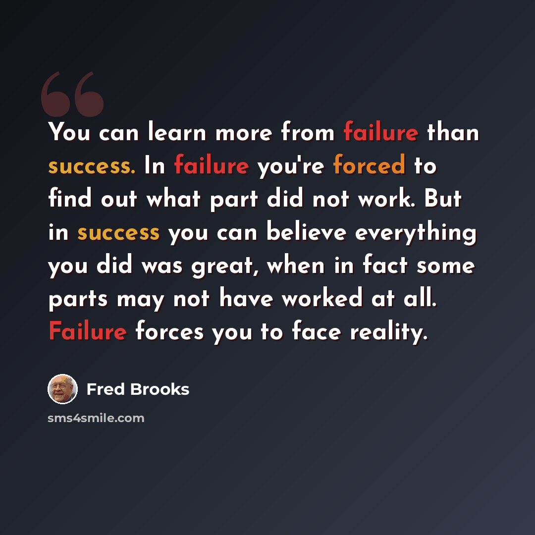 “You can learn more from failure than success. In failure you're forced to find out what part did not work. But in success you can believe everything you did was great, when in fact some parts may not have worked at all. Failure forces you to face reality.” quote by Fred Brooks
