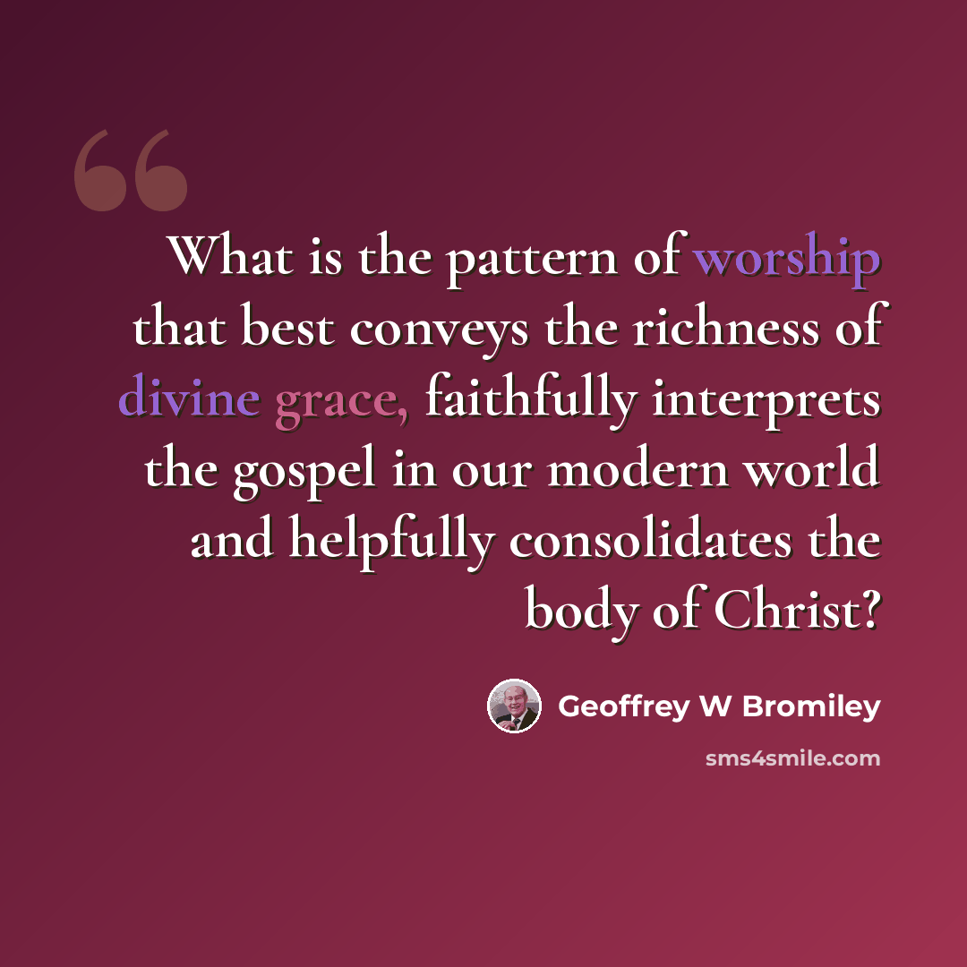 “What is the pattern of worship that best conveys the richness of divine grace, faithfully interprets the gospel in our modern world and helpfully consolidates the body of Christ?” quote by Geoffrey W Bromiley