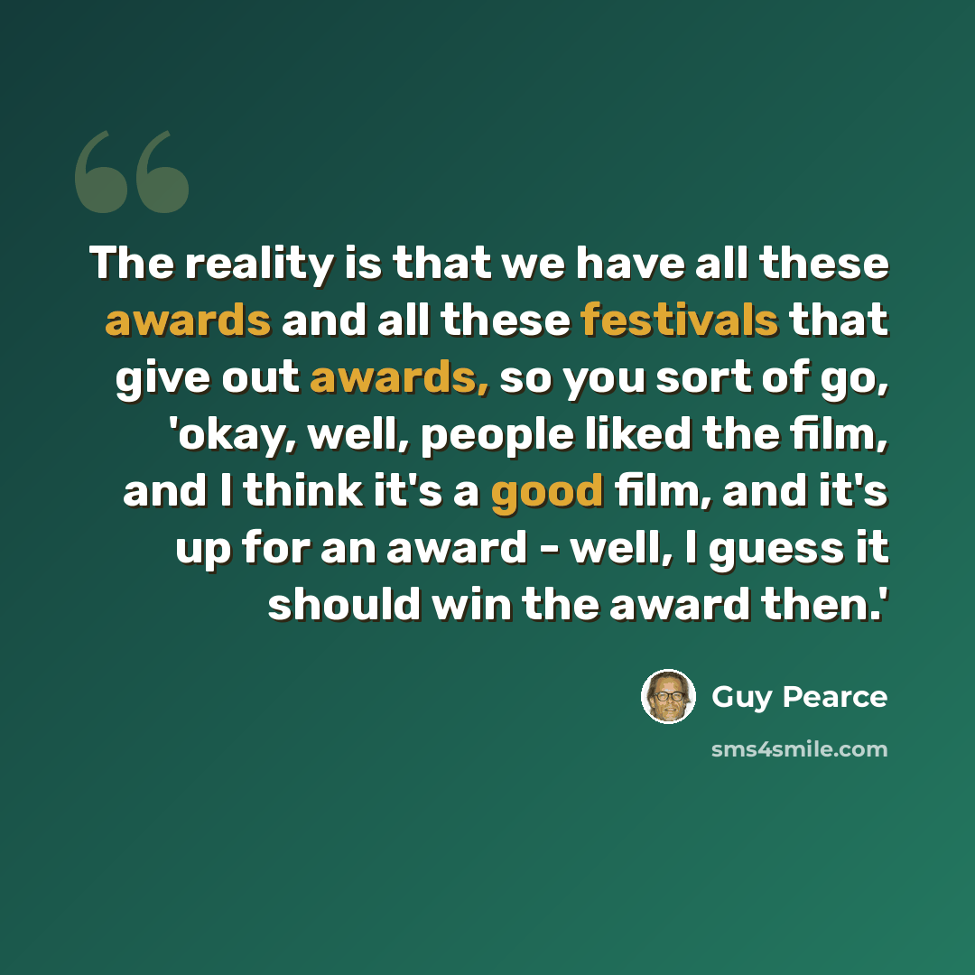 “The reality is that we have all these awards and all these festivals that give out awards, so you sort of go, 'okay, well, people liked the film, and I think it's a good film, and it's up for an award - well, I guess it should win the award then.'” quote by Guy Pearce