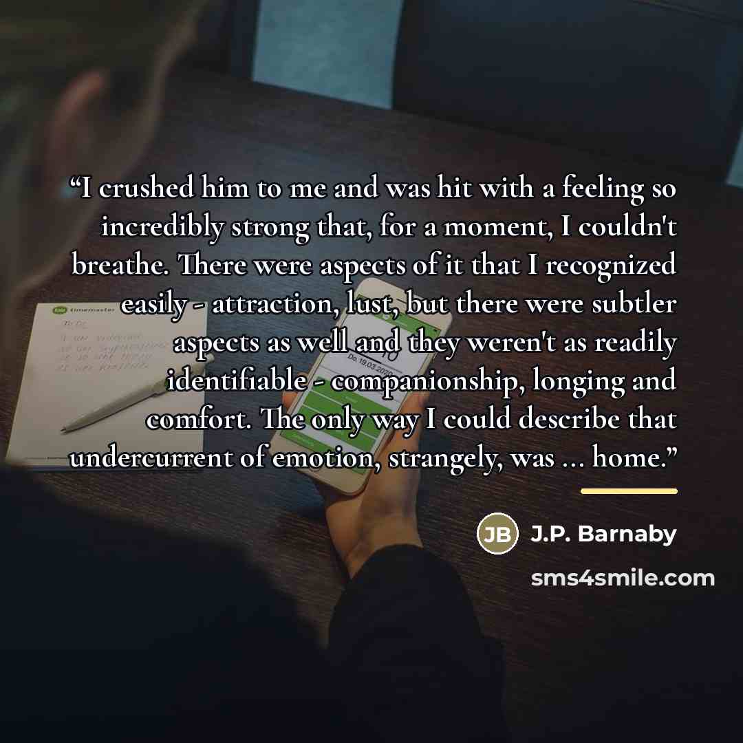 “I crushed him to me and was hit with a feeling so incredibly strong that, for a moment, I couldn't breathe. There were aspects of it that I recognized easily - attraction, lust, but there were subtler aspects as well and they weren't as readily identifiable - companionship, longing and comfort…” quote by J.P. Barnaby