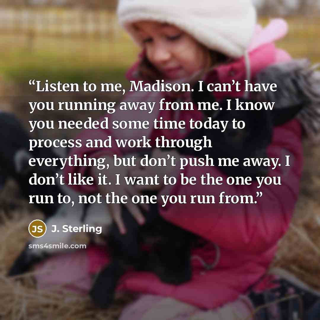 “Listen to me, Madison. I can’t have you running away from me. I know you needed some time today to process and work through everything, but don’t push me away. I don’t like it. I want to be the one you run to, not the one you run from.” quote by j. sterling