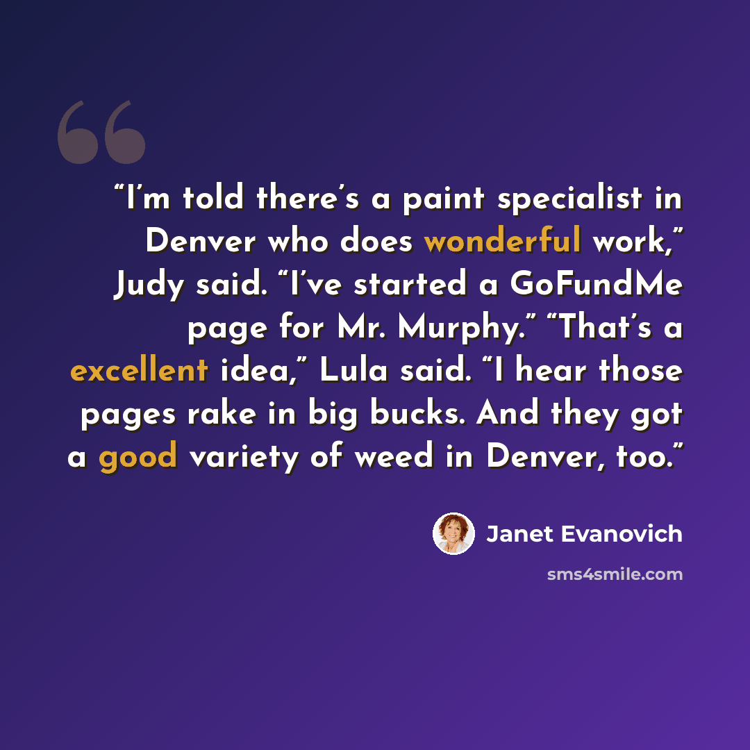 “I’m told there’s a paint specialist in Denver who does wonderful work,” Judy said. “I’ve started a GoFundMe page for Mr. Murphy.” “That’s a excellent idea,” Lula said. “I hear those pages rake in big bucks. And they got a good variety of weed in Denver, too.” quote by Janet Evanovich