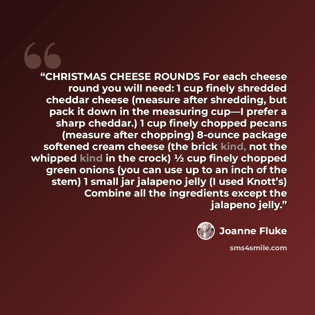 “CHRISTMAS CHEESE ROUNDS For each cheese round you will need: 1 cup finely shredded cheddar cheese (measure after shredding, but pack it down in the measuring cup—I prefer a sharp cheddar.) 1 cup finely chopped pecans (measure after chopping) 8-ounce package softened cream cheese (the brick kind…” quote by Joanne Fluke