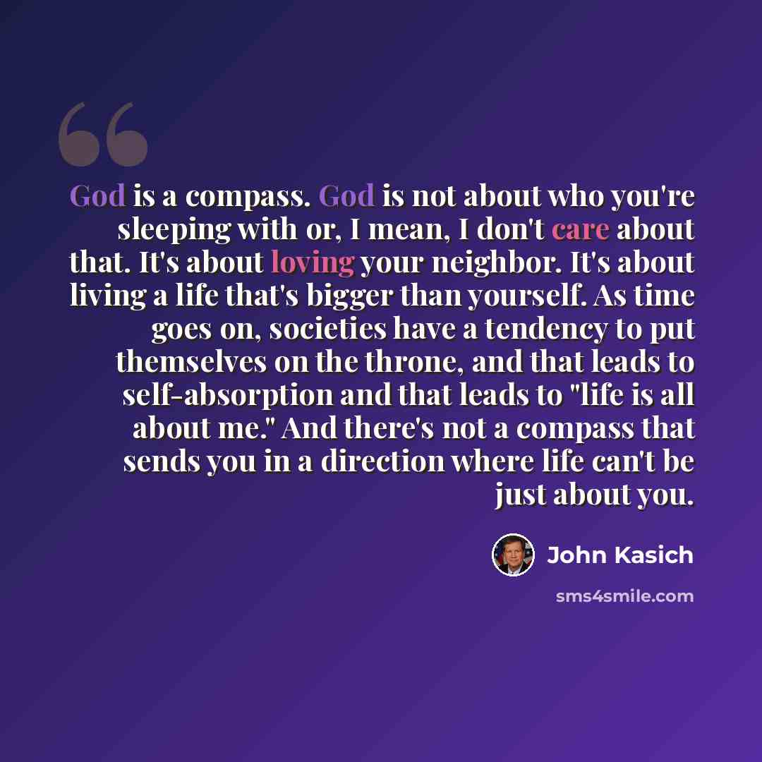 “God is a compass. God is not about who you're sleeping with or, I mean, I don't care about that. It's about loving your neighbor. It's about living a life that's bigger than yourself. As time goes on, societies have a tendency to put themselves on the throne, and that leads to self-absorption and…” quote by John Kasich