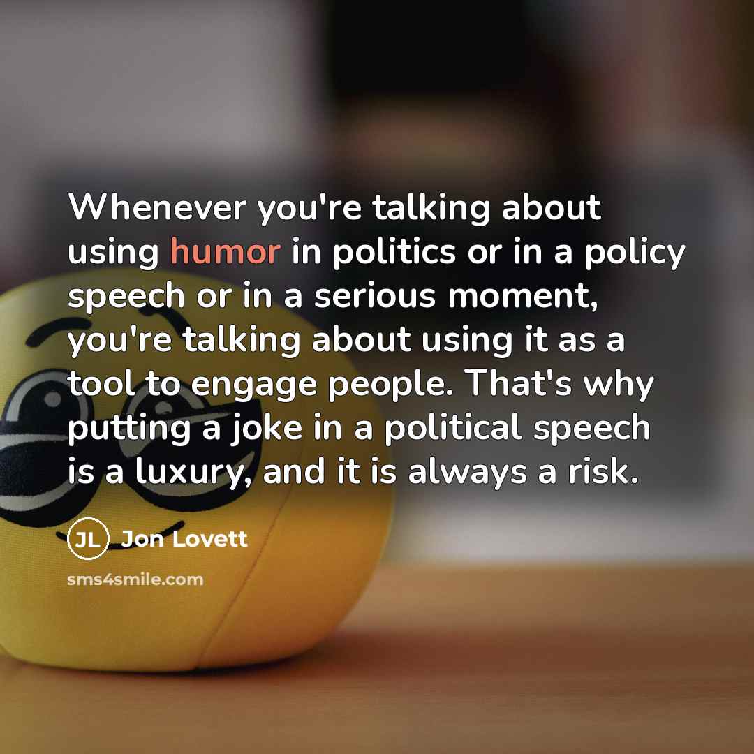 “Whenever you're talking about using humor in politics or in a policy speech or in a serious moment, you're talking about using it as a tool to engage people. That's why putting a joke in a political speech is a luxury, and it is always a risk.” quote by Jon Lovett