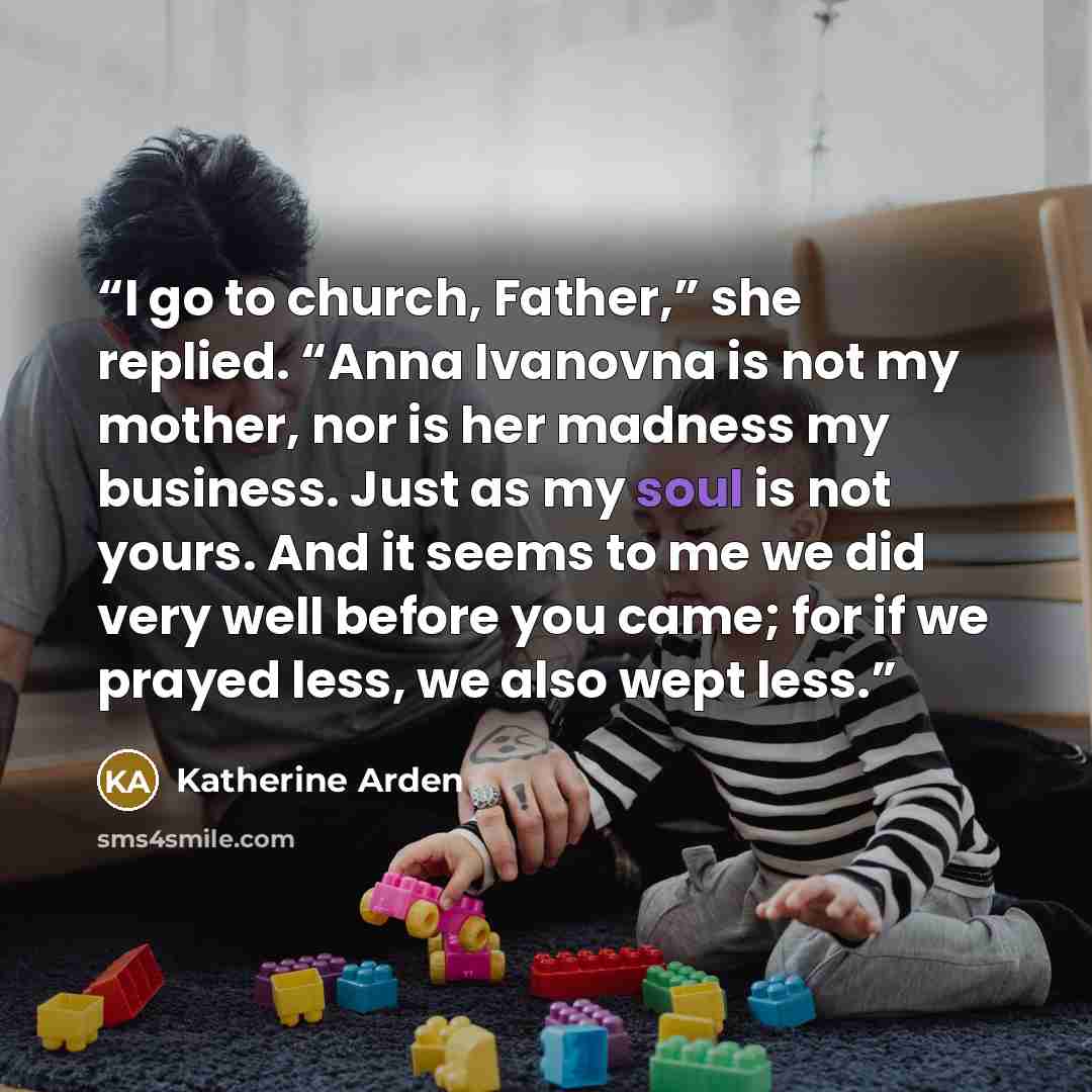 “I go to church, Father,” she replied. “Anna Ivanovna is not my mother, nor is her madness my business. Just as my soul is not yours. And it seems to me we did very well before you came; for if we prayed less, we also wept less.” quote by Katherine Arden