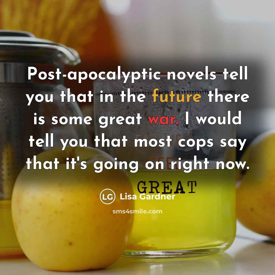 “Post-apocalyptic novels tell you that in the future there is some great war. I would tell you that most cops say that it's going on right now.” quote by Lisa Gardner