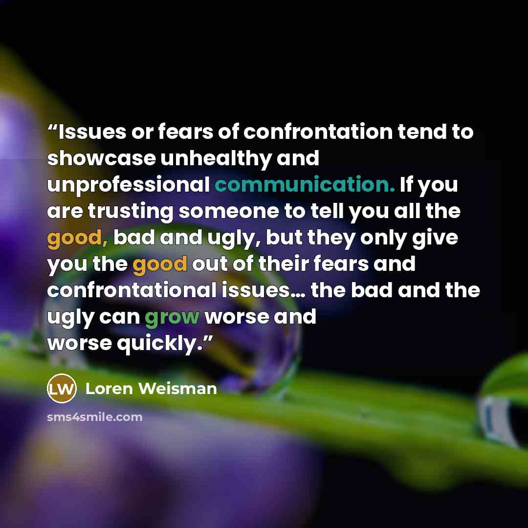 “Issues or fears of confrontation tend to showcase unhealthy and unprofessional communication. If you are trusting someone to tell you all the good, bad and ugly, but they only give you the good out of their fears and confrontational issues… the bad and the ugly can grow worse and worse quickly.” quote by Loren Weisman