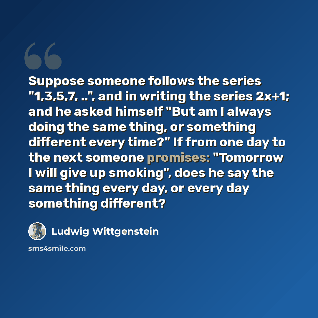 “Suppose someone follows the series "1,3,5,7, ..", and in writing the series 2x+1; and he asked himself "But am I always doing the same thing, or something different every time?" If from one day to the next someone promises: "Tomorrow I will give up smoking", does he say the same thing every day…” quote by Ludwig Wittgenstein
