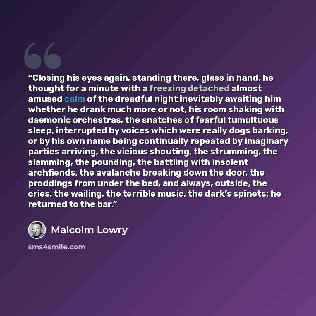 “Closing his eyes again, standing there, glass in hand, he thought for a minute with a freezing detached almost amused calm of the dreadful night inevitably awaiting him whether he drank much more or not, his room shaking with daemonic orchestras, the snatches of fearful tumultuous sleep…” quote by Malcolm Lowry