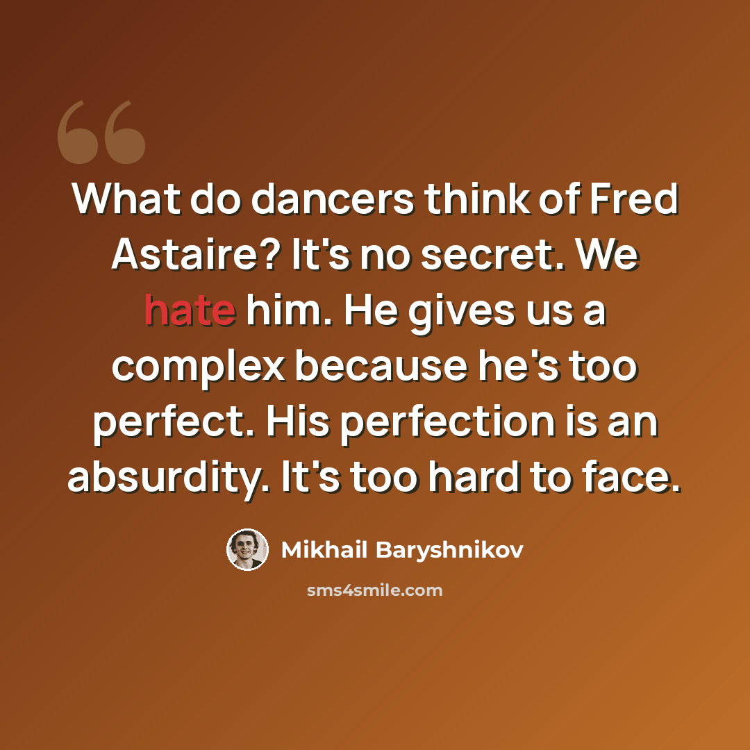 “What do dancers think of Fred Astaire? It's no secret. We hate him. He gives us a complex because he's too perfect. His perfection is an absurdity. It's too hard to face.” quote by Mikhail Baryshnikov