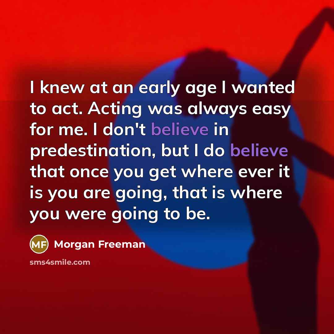 “I knew at an early age I wanted to act. Acting was always easy for me. I don't believe in predestination, but I do believe that once you get where ever it is you are going, that is where you were going to be.” quote by Morgan Freeman