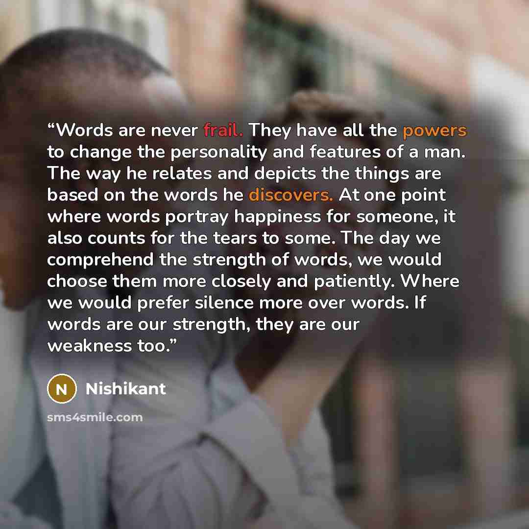 “Words are never frail. They have all the powers to change the personality and features of a man. The way he relates and depicts the things are based on the words he discovers. At one point where words portray happiness for someone, it also counts for the tears to some. The day we comprehend the…” quote by Nishikant