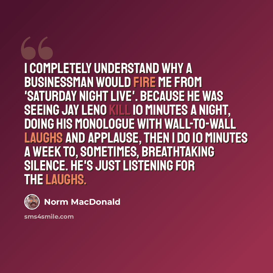 “I completely understand why a businessman would fire me from 'Saturday Night Live'. Because he was seeing Jay Leno kill 10 minutes a night, doing his monologue with wall-to-wall laughs and applause, then I do 10 minutes a week to, sometimes, breathtaking silence. He's just listening for the laughs.” quote by Norm MacDonald