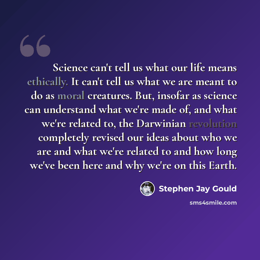 “Science can't tell us what our life means ethically. It can't tell us what we are meant to do as moral creatures. But, insofar as science can understand what we're made of, and what we're related to, the Darwinian revolution completely revised our ideas about who we are and what we're related to…” quote by Stephen Jay Gould