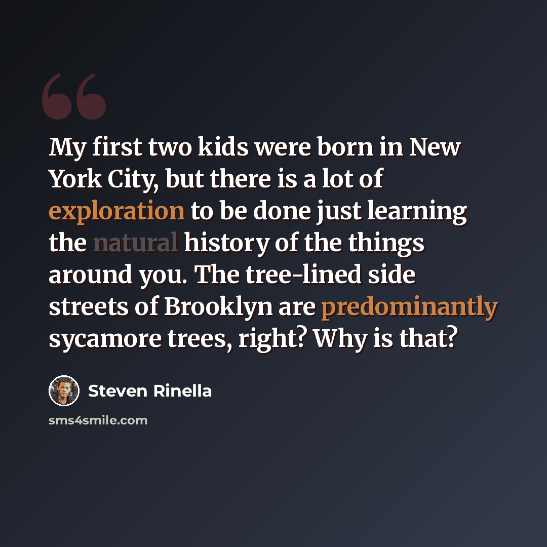 “My first two kids were born in New York City, but there is a lot of exploration to be done just learning the natural history of the things around you. The tree-lined side streets of Brooklyn are predominantly sycamore trees, right? Why is that?” quote by Steven Rinella