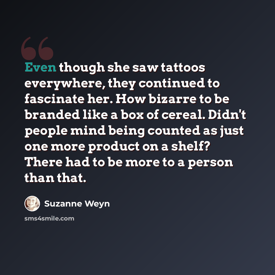 “Even though she saw tattoos everywhere, they continued to fascinate her. How bizarre to be branded like a box of cereal. Didn't people mind being counted as just one more product on a shelf? There had to be more to a person than that.” quote by Suzanne Weyn