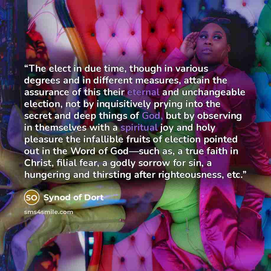 “The elect in due time, though in various degrees and in different measures, attain the assurance of this their eternal and unchangeable election, not by inquisitively prying into the secret and deep things of God, but by observing in themselves with a spiritual joy and holy pleasure the infallible…” quote by Synod of Dort