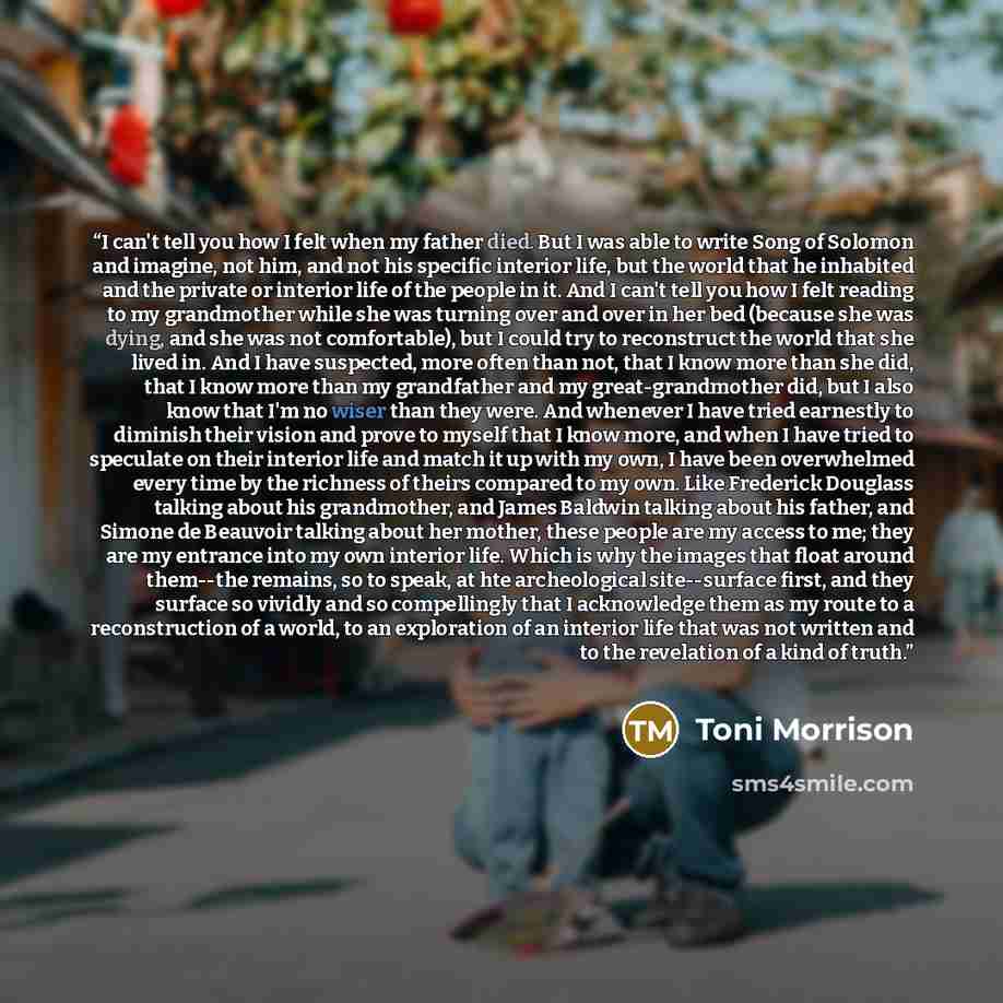 “I can't tell you how I felt when my father died. But I was able to write Song of Solomon and imagine, not him, and not his specific interior life, but the world that he inhabited and the private or interior life of the people in it. And I can't tell you how I felt reading to my grandmother while…” quote by Toni Morrison