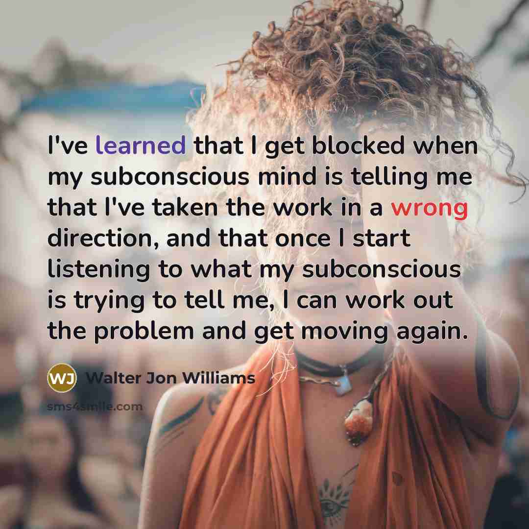 “I've learned that I get blocked when my subconscious mind is telling me that I've taken the work in a wrong direction, and that once I start listening to what my subconscious is trying to tell me, I can work out the problem and get moving again.” quote by Walter Jon Williams