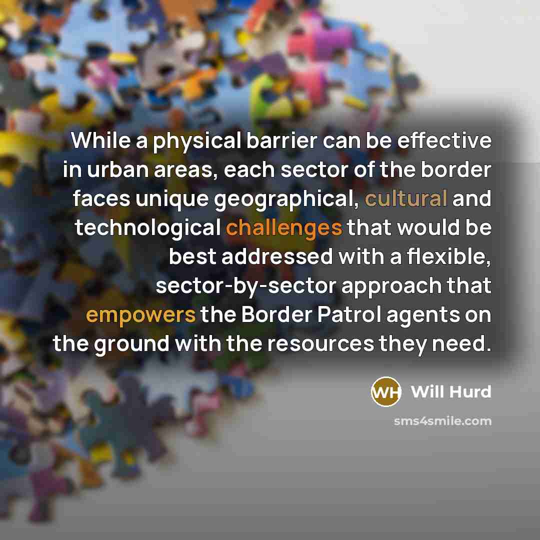 “While a physical barrier can be effective in urban areas, each sector of the border faces unique geographical, cultural and technological challenges that would be best addressed with a flexible, sector-by-sector approach that empowers the Border Patrol agents on the ground with the resources they…” quote by Will Hurd