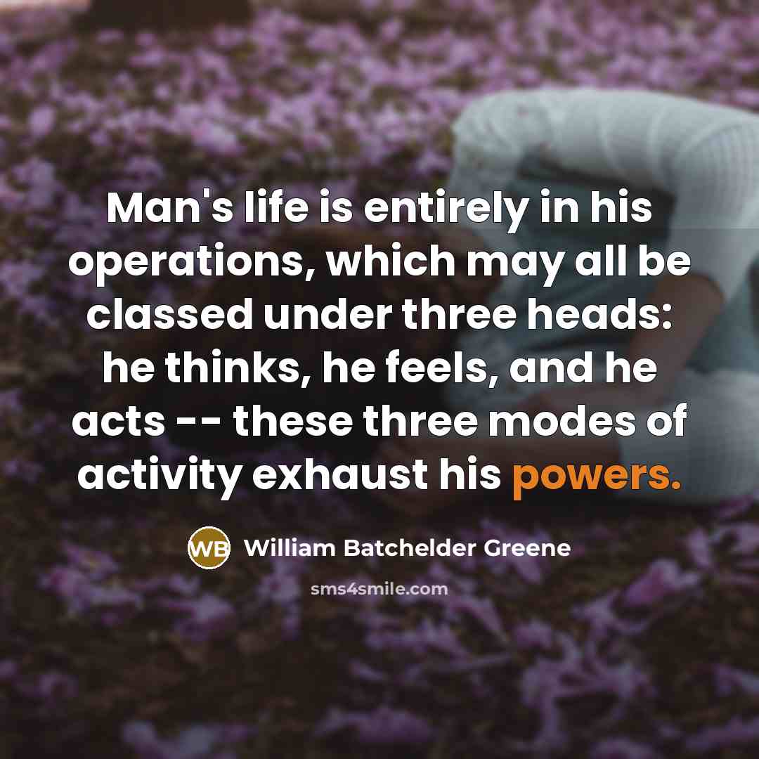 “Man's life is entirely in his operations, which may all be classed under three heads: he thinks, he feels, and he acts -- these three modes of activity exhaust his powers.” quote by William Batchelder Greene