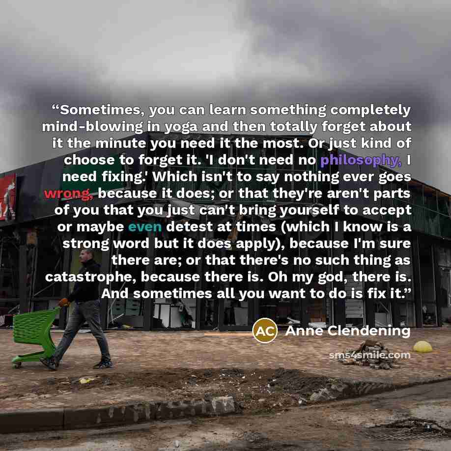 “Sometimes, you can learn something completely mind-blowing in yoga and then totally forget about it the minute you need it the most. Or just kind of choose to forget it. 'I don't need no philosophy, I need fixing.' Which isn't to say nothing ever goes wrong, because it does; or that they're aren't…” quote by Anne Clendening
