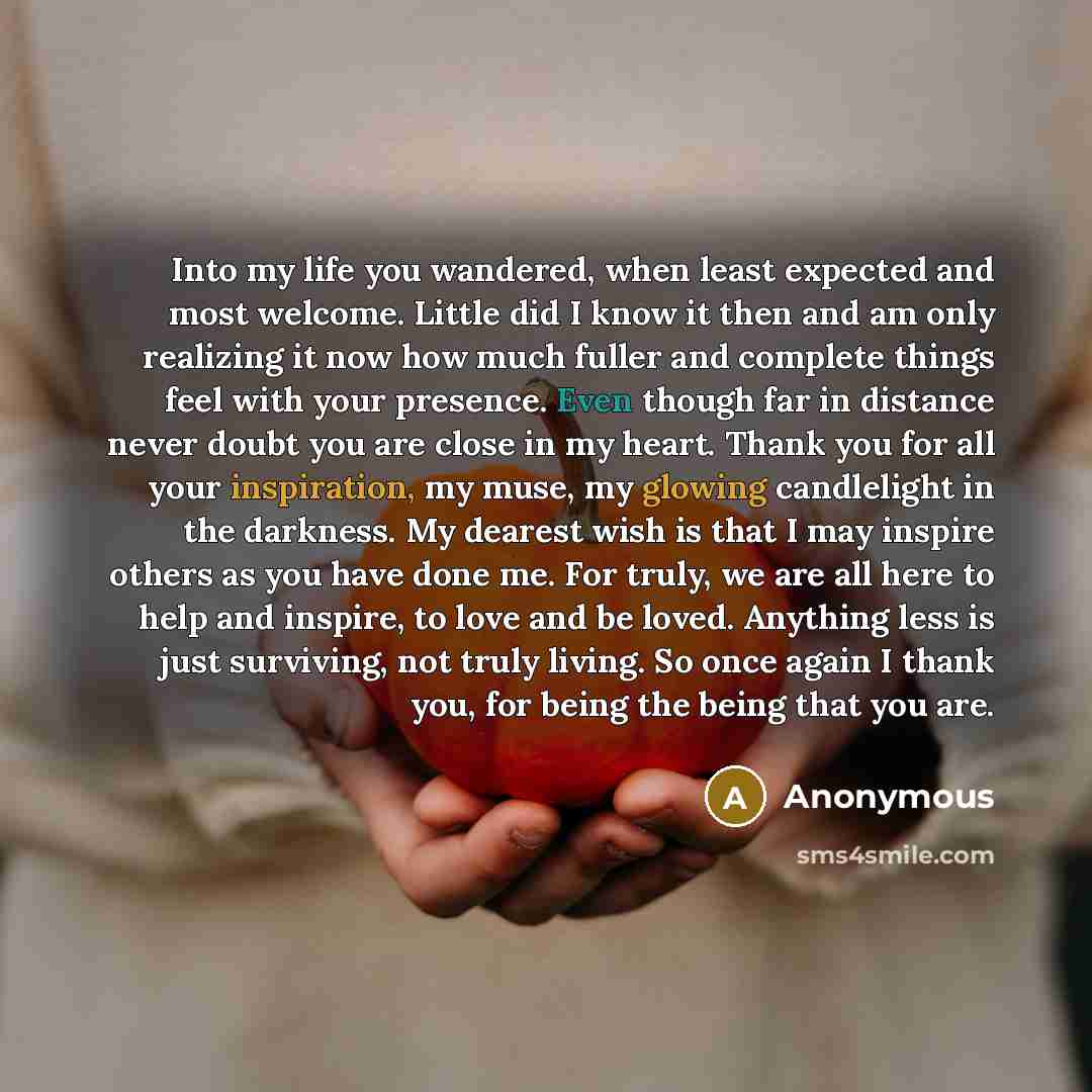 “Into my life you wandered, when least expected and most welcome. Little did I know it then and am only realizing it now how much fuller and complete things feel with your presence. Even though far in distance never doubt you are close in my heart. Thank you for all your inspiration, my muse, my…” quote by Anonymous