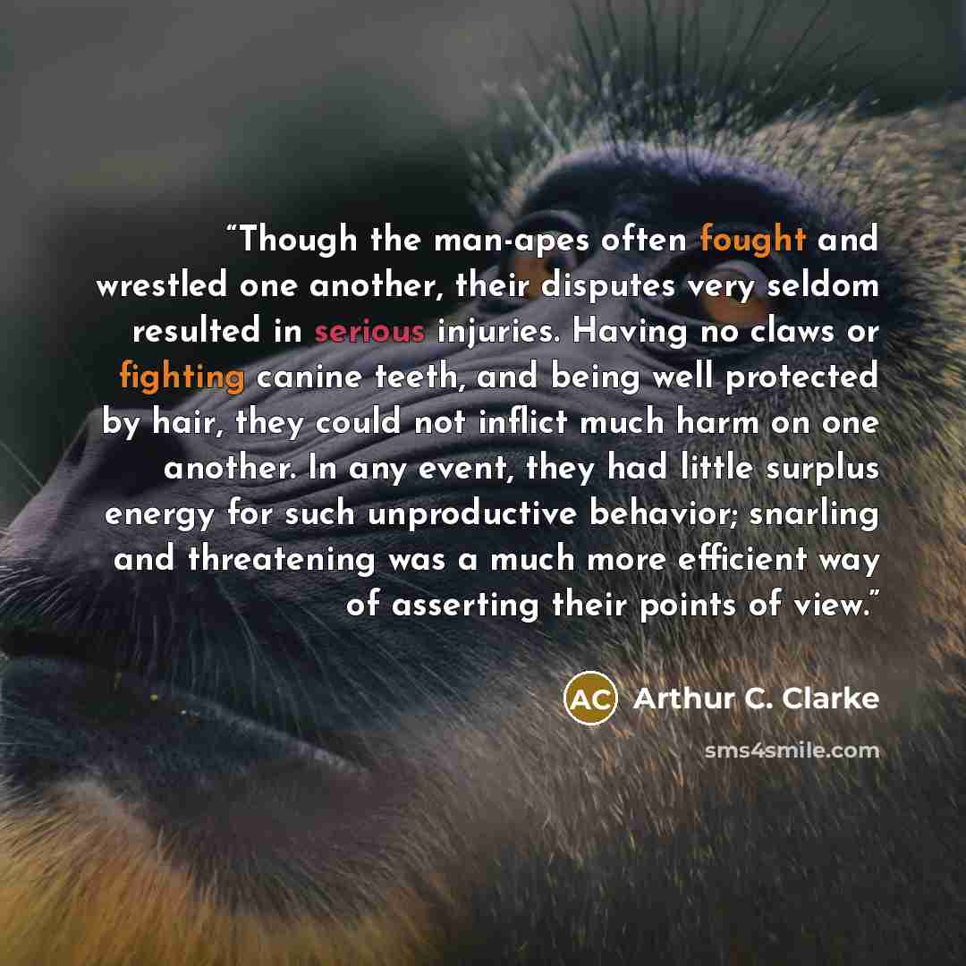 “Though the man-apes often fought and wrestled one another, their disputes very seldom resulted in serious injuries. Having no claws or fighting canine teeth, and being well protected by hair, they could not inflict much harm on one another. In any event, they had little surplus energy for such…” quote by Arthur C. Clarke