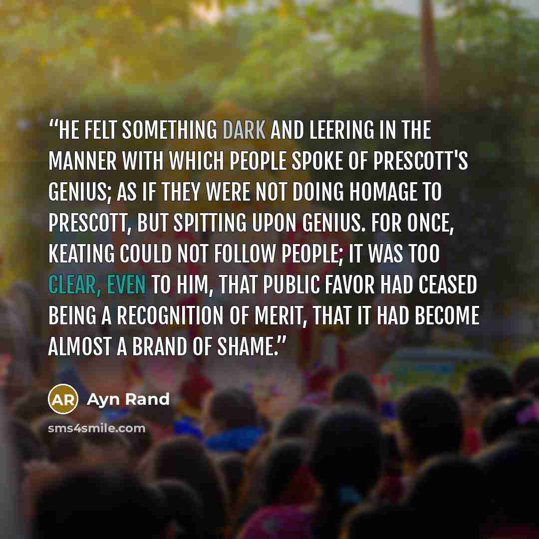“He felt something dark and leering in the manner with which people spoke of Prescott's genius; as if they were not doing homage to Prescott, but spitting upon genius. For once, Keating could not follow people; it was too clear, even to him, that public favor had ceased being a recognition of…” quote by Ayn Rand