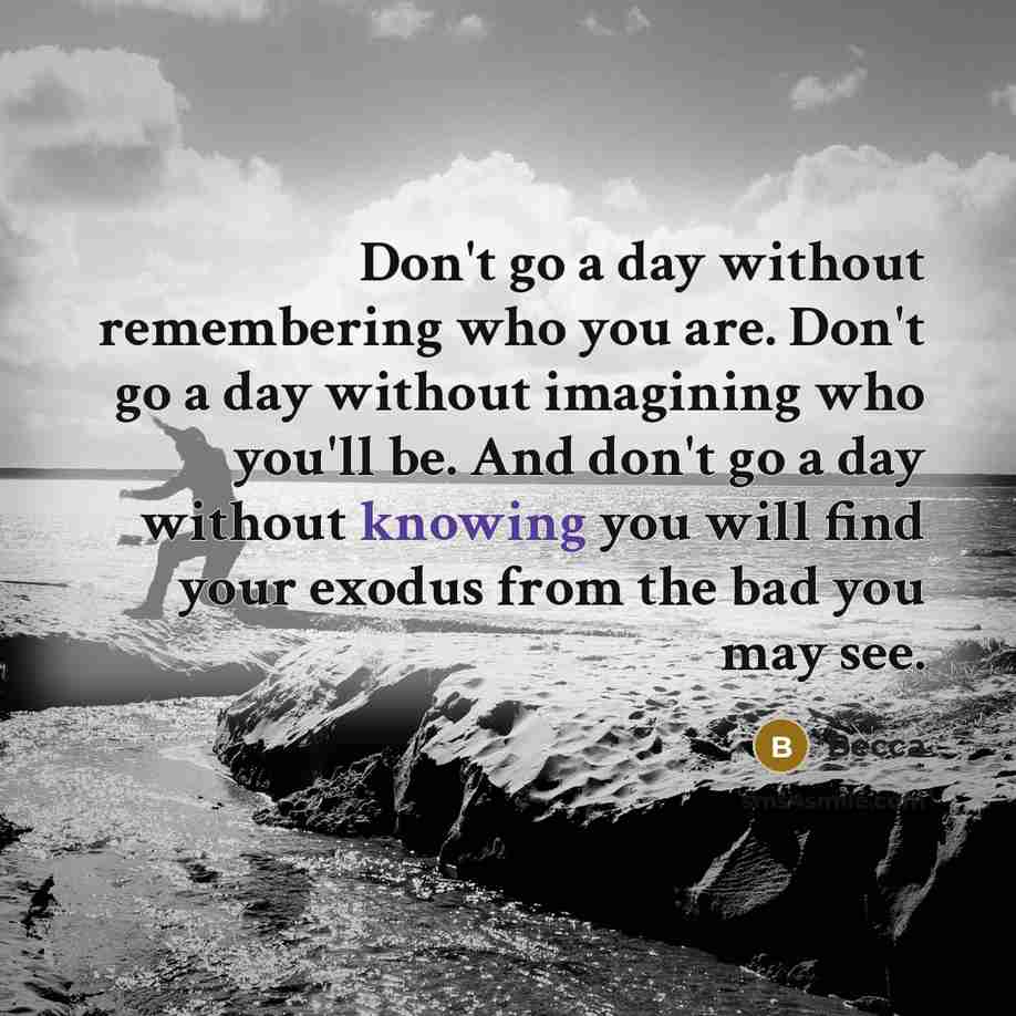 “Don't go a day without remembering who you are. Don't go a day without imagining who you'll be. And don't go a day without knowing you will find your exodus from the bad you may see.” quote by Becca