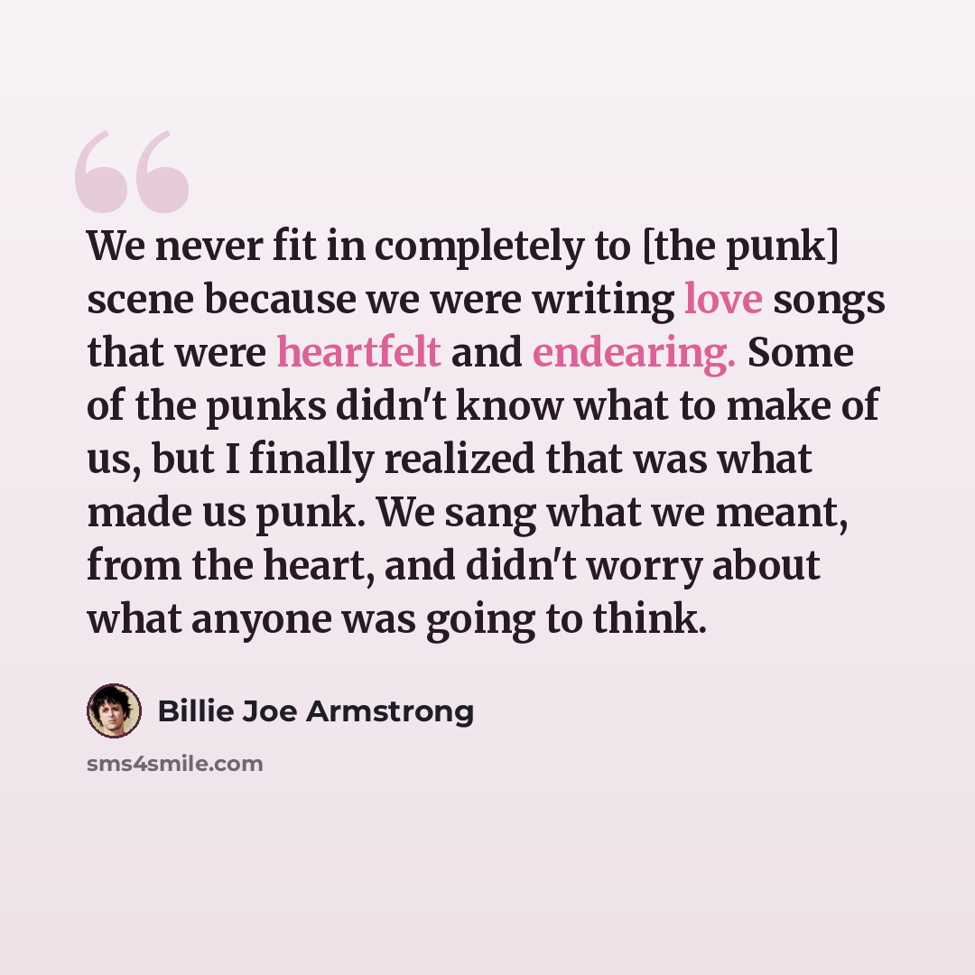 “We never fit in completely to [the punk] scene because we were writing love songs that were heartfelt and endearing. Some of the punks didn't know what to make of us, but I finally realized that was what made us punk. We sang what we meant, from the heart, and didn't worry about what anyone was…” quote by Billie Joe Armstrong