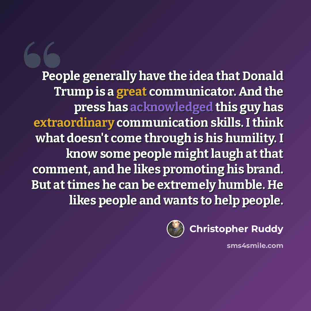 “People generally have the idea that Donald Trump is a great communicator. And the press has acknowledged this guy has extraordinary communication skills. I think what doesn't come through is his humility. I know some people might laugh at that comment, and he likes promoting his brand. But at…” quote by Christopher Ruddy