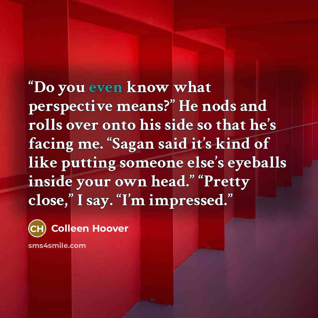 “Do you even know what perspective means?” He nods and rolls over onto his side so that he’s facing me. “Sagan said it’s kind of like putting someone else’s eyeballs inside your own head.” “Pretty close,” I say. “I’m impressed.” quote by Colleen Hoover