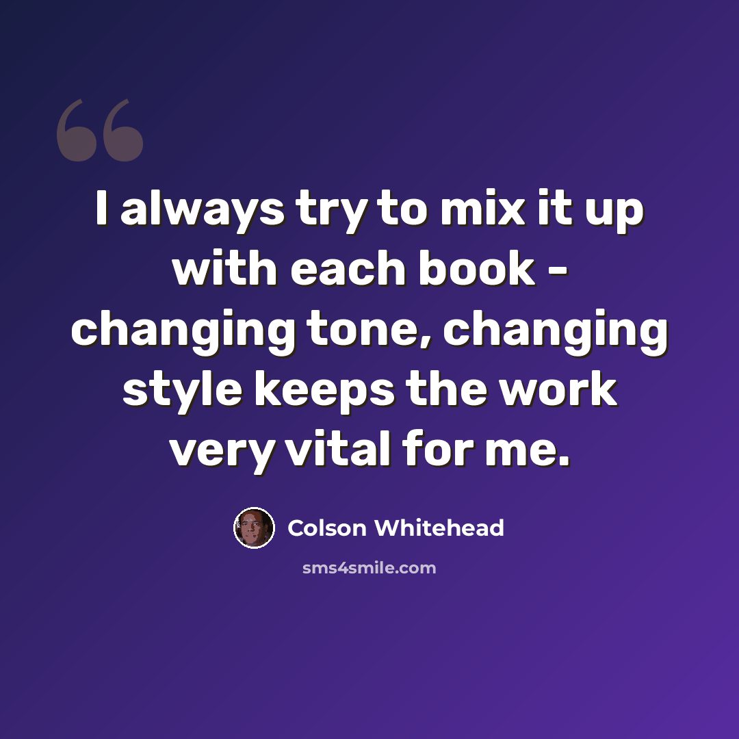 “I always try to mix it up with each book - changing tone, changing style keeps the work very vital for me.” quote by Colson Whitehead