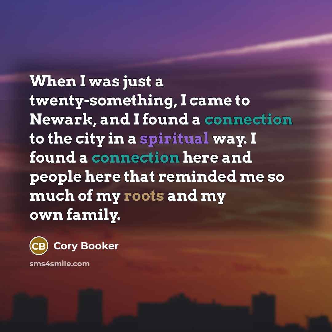 “When I was just a twenty-something, I came to Newark, and I found a connection to the city in a spiritual way. I found a connection here and people here that reminded me so much of my roots and my own family.” quote by Cory Booker
