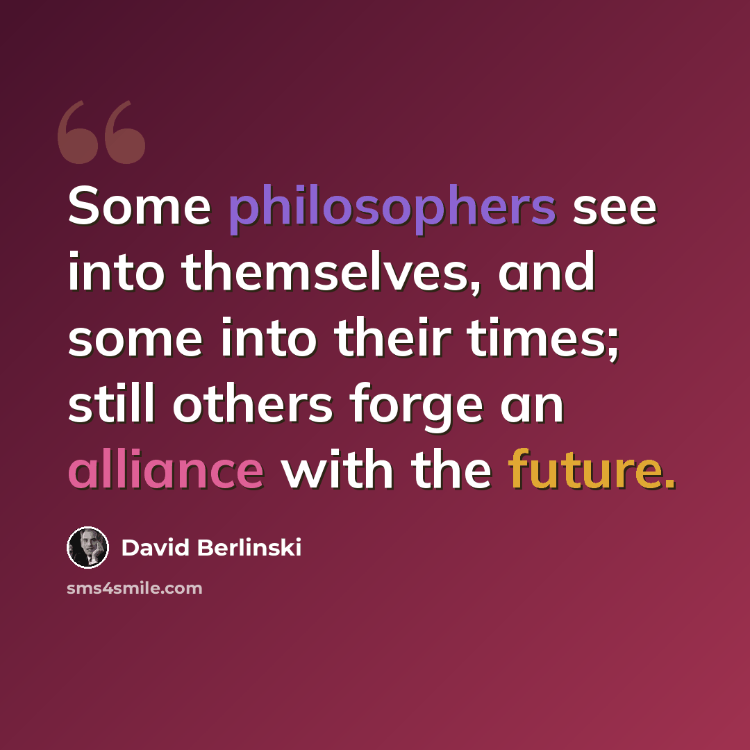 “Some philosophers see into themselves, and some into their times; still others forge an alliance with the future.” quote by David Berlinski