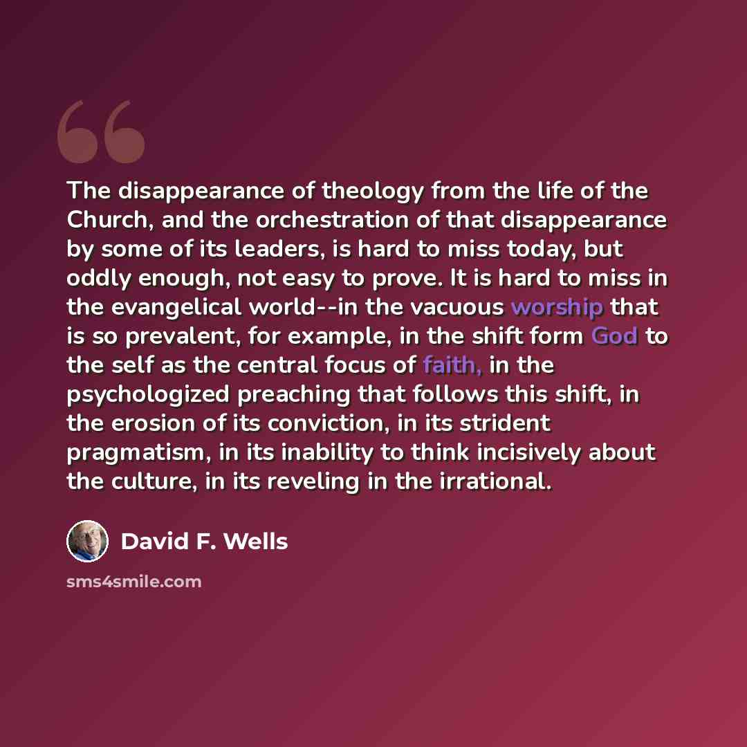 “The disappearance of theology from the life of the Church, and the orchestration of that disappearance by some of its leaders, is hard to miss today, but oddly enough, not easy to prove. It is hard to miss in the evangelical world--in the vacuous worship that is so prevalent, for example, in the…” quote by David F. Wells