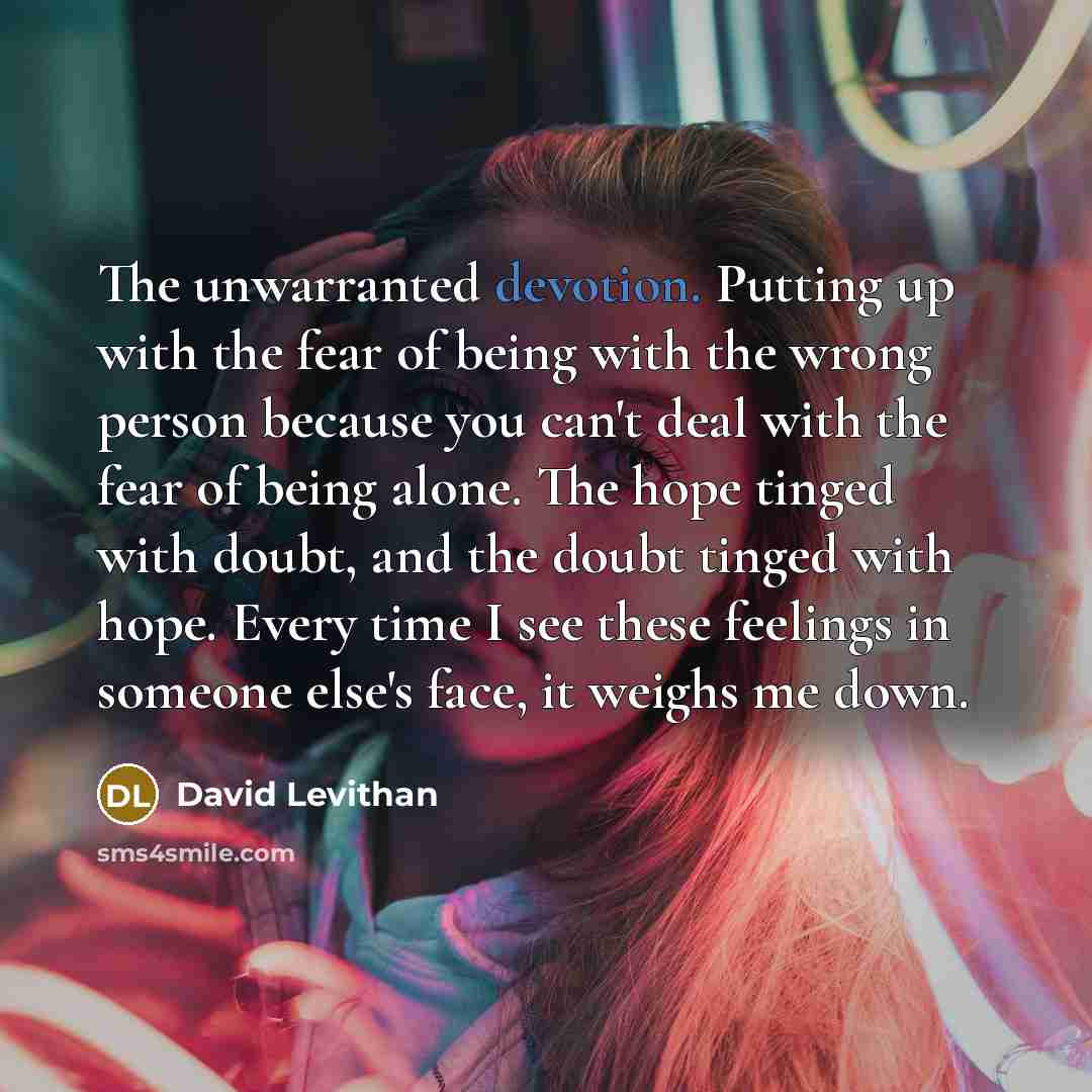 “The unwarranted devotion. Putting up with the fear of being with the wrong person because you can't deal with the fear of being alone. The hope tinged with doubt, and the doubt tinged with hope. Every time I see these feelings in someone else's face, it weighs me down.” quote by David Levithan