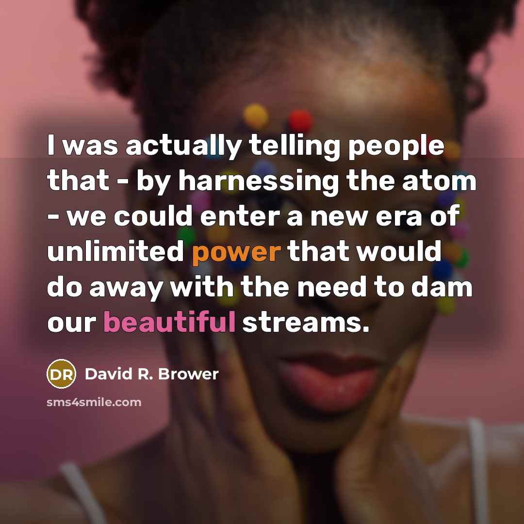 “I was actually telling people that - by harnessing the atom - we could enter a new era of unlimited power that would do away with the need to dam our beautiful streams.” quote by David R. Brower