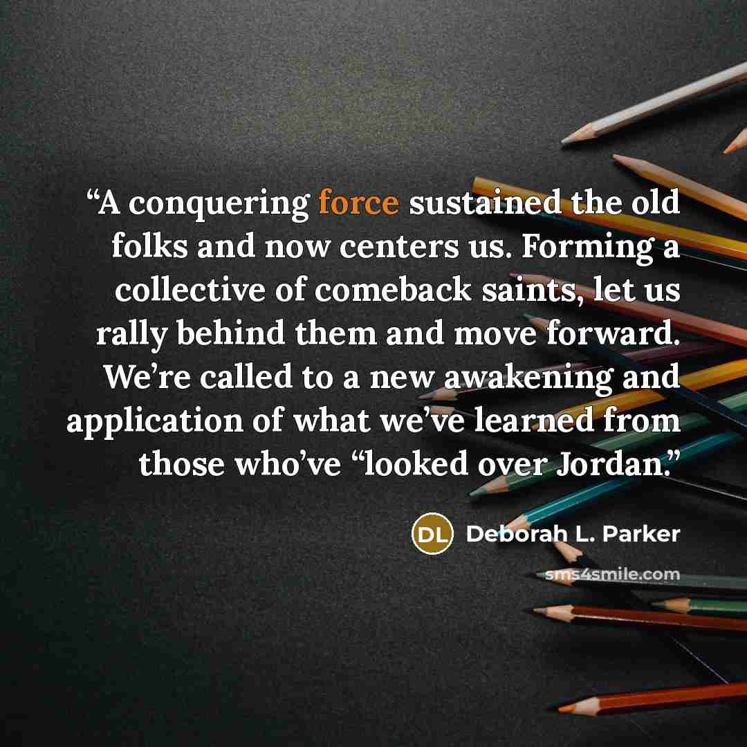 “A conquering force sustained the old folks and now centers us. Forming a collective of comeback saints, let us rally behind them and move forward. We’re called to a new awakening and application of what we’ve learned from those who’ve “looked over Jordan.” quote by Deborah L. Parker