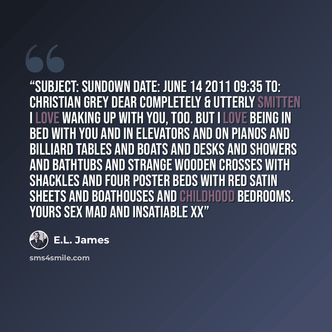 “Subject: Sundown Date: June 14 2011 09:35 To: Christian Grey Dear Completely & Utterly Smitten I love waking up with you, too. But I love being in bed with you and in elevators and on pianos and billiard tables and boats and desks and showers and bathtubs and strange wooden crosses with shackles…” quote by E.L. James
