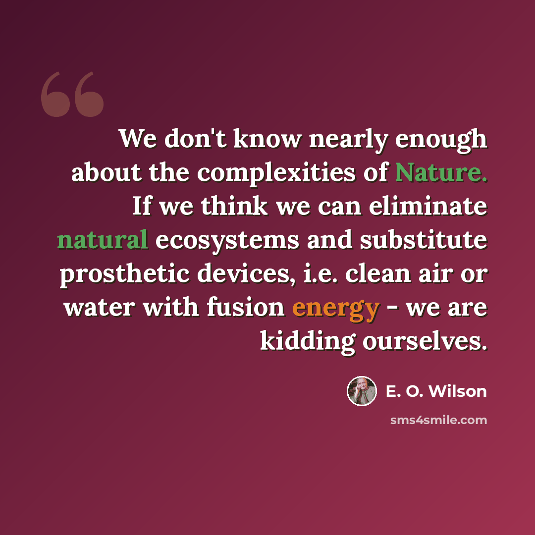 “We don't know nearly enough about the complexities of Nature. If we think we can eliminate natural ecosystems and substitute prosthetic devices, i.e. clean air or water with fusion energy - we are kidding ourselves.” quote by E. O. Wilson