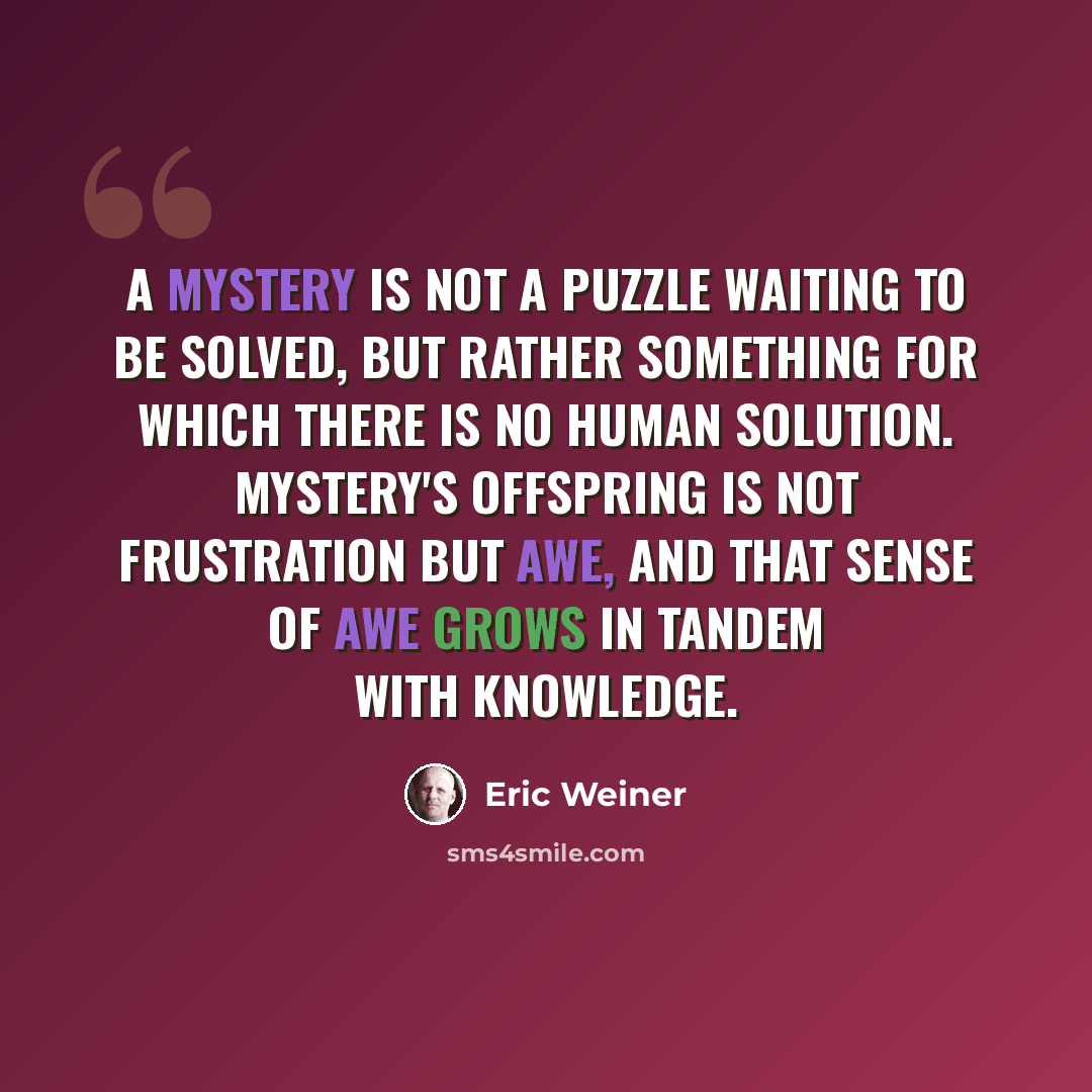 “A mystery is not a puzzle waiting to be solved, but rather something for which there is no human solution. Mystery's offspring is not frustration but awe, and that sense of awe grows in tandem with knowledge.” quote by Eric Weiner